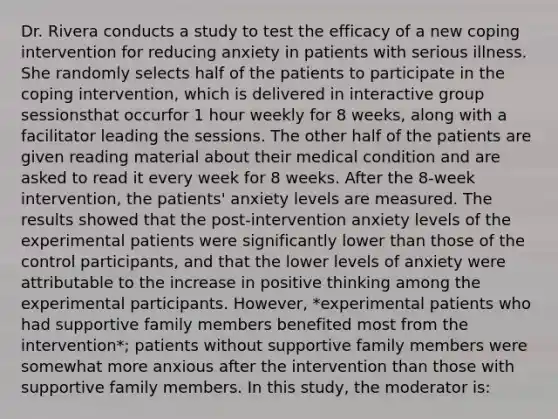 Dr. Rivera conducts a study to test the efficacy of a new coping intervention for reducing anxiety in patients with serious illness. She randomly selects half of the patients to participate in the coping intervention, which is delivered in interactive group sessionsthat occurfor 1 hour weekly for 8 weeks, along with a facilitator leading the sessions. The other half of the patients are given reading material about their medical condition and are asked to read it every week for 8 weeks. After the 8-week intervention, the patients' anxiety levels are measured. The results showed that the post-intervention anxiety levels of the experimental patients were significantly lower than those of the control participants, and that the lower levels of anxiety were attributable to the increase in positive thinking among the experimental participants. However, *experimental patients who had supportive family members benefited most from the intervention*; patients without supportive family members were somewhat more anxious after the intervention than those with supportive family members. In this study, the moderator is: