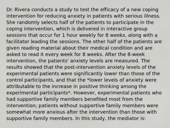 Dr. Rivera conducts a study to test the efficacy of a new coping intervention for reducing anxiety in patients with serious illness. She randomly selects half of the patients to participate in the coping intervention, which is delivered in interactive group sessions that occur for 1 hour weekly for 8 weeks, along with a facilitator leading the sessions. The other half of the patients are given reading material about their medical condition and are asked to read it every week for 8 weeks. After the 8-week intervention, the patients' anxiety levels are measured. The results showed that the post-intervention anxiety levels of the experimental patients were significantly lower than those of the control participants, and that the *lower levels of anxiety were attributable to the increase in positive thinking among the experimental participants*. However, experimental patients who had supportive family members benefited most from the intervention; patients without supportive family members were somewhat more anxious after the intervention than those with supportive family members. In this study, the mediator is: