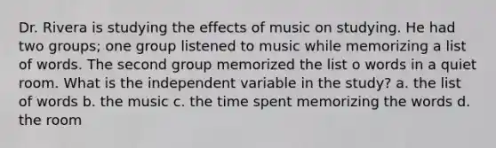 Dr. Rivera is studying the effects of music on studying. He had two groups; one group listened to music while memorizing a list of words. The second group memorized the list o words in a quiet room. What is the independent variable in the study? a. the list of words b. the music c. the time spent memorizing the words d. the room