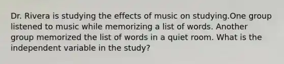 Dr. Rivera is studying the effects of music on studying.One group listened to music while memorizing a list of words. Another group memorized the list of words in a quiet room. What is the independent variable in the study?