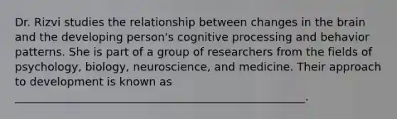 Dr. Rizvi studies the relationship between changes in the brain and the developing person's cognitive processing and behavior patterns. She is part of a group of researchers from the fields of psychology, biology, neuroscience, and medicine. Their approach to development is known as ____________________________________________________.