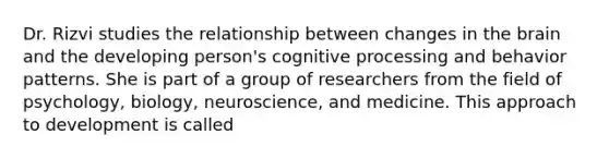 Dr. Rizvi studies the relationship between changes in the brain and the developing person's cognitive processing and behavior patterns. She is part of a group of researchers from the field of psychology, biology, neuroscience, and medicine. This approach to development is called