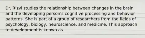 Dr. Rizvi studies the relationship between changes in the brain and the developing person's cognitive processing and behavior patterns. She is part of a group of researchers from the fields of psychology, biology, neuroscience, and medicine. This approach to development is known as __________.