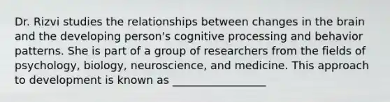 Dr. Rizvi studies the relationships between changes in the brain and the developing person's cognitive processing and behavior patterns. She is part of a group of researchers from the fields of psychology, biology, neuroscience, and medicine. This approach to development is known as _________________