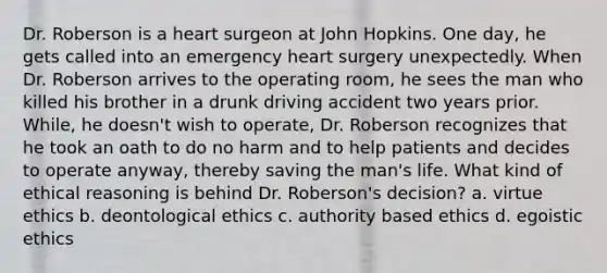 Dr. Roberson is a heart surgeon at John Hopkins. One day, he gets called into an emergency heart surgery unexpectedly. When Dr. Roberson arrives to the operating room, he sees the man who killed his brother in a drunk driving accident two years prior. While, he doesn't wish to operate, Dr. Roberson recognizes that he took an oath to do no harm and to help patients and decides to operate anyway, thereby saving the man's life. What kind of ethical reasoning is behind Dr. Roberson's decision? a. virtue ethics b. deontological ethics c. authority based ethics d. egoistic ethics