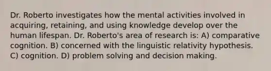 Dr. Roberto investigates how the mental activities involved in acquiring, retaining, and using knowledge develop over the human lifespan. Dr. Roberto's area of research is: A) comparative cognition. B) concerned with the linguistic relativity hypothesis. C) cognition. D) problem solving and decision making.