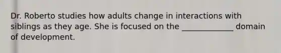 Dr. Roberto studies how adults change in interactions with siblings as they age. She is focused on the _____________ domain of development.