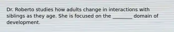 Dr. Roberto studies how adults change in interactions with siblings as they age. She is focused on the ________ domain of development.
