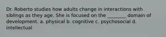 Dr. Roberto studies how adults change in interactions with siblings as they age. She is focused on the ________ domain of development. a. physical b. cognitive c. psychosocial d. intellectual