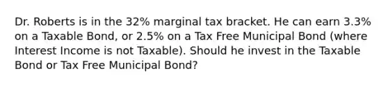 Dr. Roberts is in the 32% marginal tax bracket. He can earn 3.3% on a Taxable Bond, or 2.5% on a Tax Free Municipal Bond (where Interest Income is not Taxable). Should he invest in the Taxable Bond or Tax Free Municipal Bond?