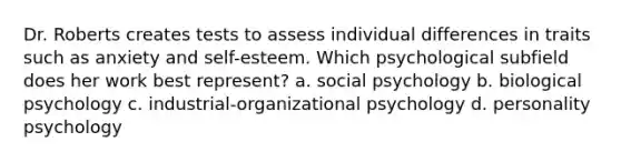 Dr. Roberts creates tests to assess individual differences in traits such as anxiety and self-esteem. Which psychological subfield does her work best represent? a. social psychology b. biological psychology c. industrial-organizational psychology d. personality psychology