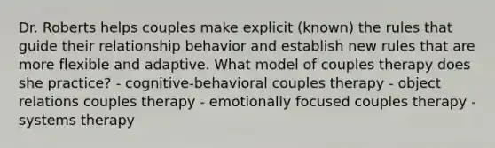 Dr. Roberts helps couples make explicit (known) the rules that guide their relationship behavior and establish new rules that are more flexible and adaptive. What model of couples therapy does she practice? - cognitive-behavioral couples therapy - object relations couples therapy - emotionally focused couples therapy - systems therapy