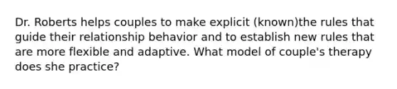 Dr. Roberts helps couples to make explicit (known)the rules that guide their relationship behavior and to establish new rules that are more flexible and adaptive. What model of couple's therapy does she practice?