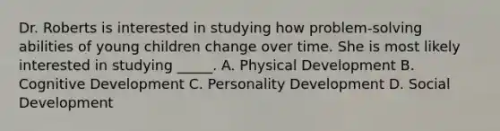 Dr. Roberts is interested in studying how problem-solving abilities of young children change over time. She is most likely interested in studying _____. A. Physical Development B. Cognitive Development C. Personality Development D. Social Development