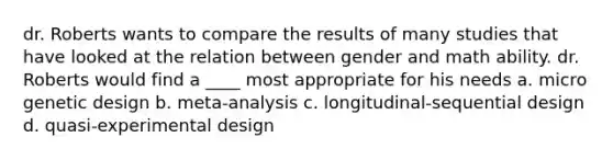 dr. Roberts wants to compare the results of many studies that have looked at the relation between gender and math ability. dr. Roberts would find a ____ most appropriate for his needs a. micro genetic design b. meta-analysis c. longitudinal-sequential design d. quasi-experimental design