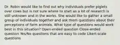 Dr. Robin would like to find out why individuals prefer piglets over cows but is not sure where to start as a lot of research is still unknown and in the works. She would like to gather a small group of individuals together and ask them questions about their perceptions of farm animals. What type of questions would work best in this situation? Open-ended question Close-ended question Yes/No questions that are easy to code Likert-scale questions