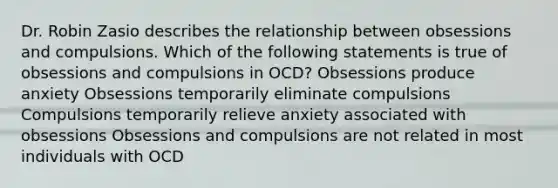 Dr. Robin Zasio describes the relationship between obsessions and compulsions. Which of the following statements is true of obsessions and compulsions in OCD? Obsessions produce anxiety Obsessions temporarily eliminate compulsions Compulsions temporarily relieve anxiety associated with obsessions Obsessions and compulsions are not related in most individuals with OCD