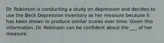 Dr. Robinson is conducting a study on depression and decides to use the Beck Depression Inventory as her measure because it has been shown to produce similar scores over time. Given this information, Dr. Robinson can be confident about the ___ of her measure.