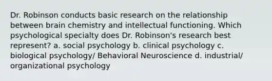 Dr. Robinson conducts basic research on the relationship between brain chemistry and intellectual functioning. Which psychological specialty does Dr. Robinson's research best represent? a. social psychology b. clinical psychology c. biological psychology/ Behavioral Neuroscience d. industrial/ organizational psychology