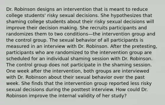 Dr. Robinson designs an intervention that is meant to reduce college students' risky sexual decisions. She hypothesizes that shaming college students about their risky sexual decisions will improve their decision making. She recruits participants and randomizes them to two conditions—the intervention group and the control group. The sexual behavior of all participants is measured in an interview with Dr. Robinson. After the pretesting, participants who are randomized to the intervention group are scheduled for an individual shaming session with Dr. Robinson. The control group does not participate in the shaming session. One week after the intervention, both groups are interviewed with Dr. Robinson about their sexual behavior over the past week. She finds that the intervention group reported less risky sexual decisions during the posttest interview. How could Dr. Robinson improve the internal validity of her study?