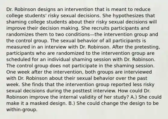 Dr. Robinson designs an intervention that is meant to reduce college students' risky sexual decisions. She hypothesizes that shaming college students about their risky sexual decisions will improve their decision making. She recruits participants and randomizes them to two conditions—the intervention group and the control group. The sexual behavior of all participants is measured in an interview with Dr. Robinson. After the pretesting, participants who are randomized to the intervention group are scheduled for an individual shaming session with Dr. Robinson. The control group does not participate in the shaming session. One week after the intervention, both groups are interviewed with Dr. Robinson about their sexual behavior over the past week. She finds that the intervention group reported less risky sexual decisions during the posttest interview. How could Dr. Robinson improve the internal validity of her study? A.) She could make it a masked design. B.) She could change the design to be within-group.