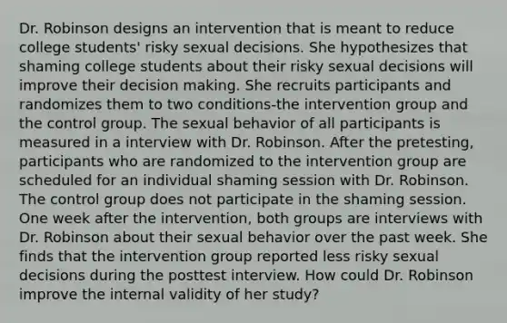 Dr. Robinson designs an intervention that is meant to reduce college students' risky sexual decisions. She hypothesizes that shaming college students about their risky sexual decisions will improve their decision making. She recruits participants and randomizes them to two conditions-the intervention group and the control group. The sexual behavior of all participants is measured in a interview with Dr. Robinson. After the pretesting, participants who are randomized to the intervention group are scheduled for an individual shaming session with Dr. Robinson. The control group does not participate in the shaming session. One week after the intervention, both groups are interviews with Dr. Robinson about their sexual behavior over the past week. She finds that the intervention group reported less risky sexual decisions during the posttest interview. How could Dr. Robinson improve the internal validity of her study?