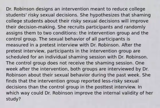 Dr. Robinson designs an intervention meant to reduce college students' risky sexual decisions. She hypothesizes that shaming college students about their risky sexual decisions will improve their decision-making. She recruits participants and randomly assigns them to two conditions: the intervention group and the control group. The sexual behavior of all participants is measured in a pretest interview with Dr. Robinson. After the pretest interview, participants in the intervention group are scheduled for an individual shaming session with Dr. Robinson. The control group does not receive the shaming session. One week after the intervention, both groups are interviewed by Dr. Robinson about their sexual behavior during the past week. She finds that the intervention group reported less-risky sexual decisions than the control group in the posttest interview. In which way could Dr. Robinson improve the internal validity of her study?