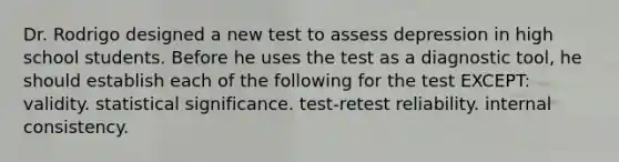 Dr. Rodrigo designed a new test to assess depression in high school students. Before he uses the test as a diagnostic tool, he should establish each of the following for the test EXCEPT: validity. statistical significance. test-retest reliability. internal consistency.