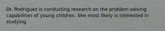 Dr. Rodriguez is conducting research on the problem-solving capabilities of young children. She most likely is interested in studying