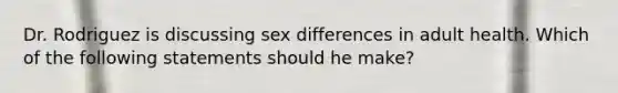 Dr. Rodriguez is discussing sex differences in adult health. Which of the following statements should he make?