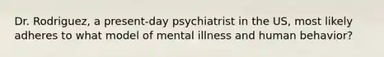 Dr. Rodriguez, a present-day psychiatrist in the US, most likely adheres to what model of mental illness and human behavior?