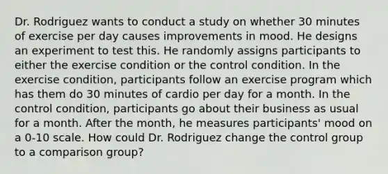 Dr. Rodriguez wants to conduct a study on whether 30 minutes of exercise per day causes improvements in mood. He designs an experiment to test this. He randomly assigns participants to either the exercise condition or the control condition. In the exercise condition, participants follow an exercise program which has them do 30 minutes of cardio per day for a month. In the control condition, participants go about their business as usual for a month. After the month, he measures participants' mood on a 0-10 scale. How could Dr. Rodriguez change the control group to a comparison group?