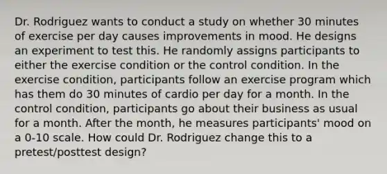 Dr. Rodriguez wants to conduct a study on whether 30 minutes of exercise per day causes improvements in mood. He designs an experiment to test this. He randomly assigns participants to either the exercise condition or the control condition. In the exercise condition, participants follow an exercise program which has them do 30 minutes of cardio per day for a month. In the control condition, participants go about their business as usual for a month. After the month, he measures participants' mood on a 0-10 scale. How could Dr. Rodriguez change this to a pretest/posttest design?