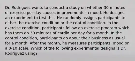 Dr. Rodriguez wants to conduct a study on whether 30 minutes of exercise per day causes improvements in mood. He designs an experiment to test this. He randomly assigns participants to either the exercise condition or the control condition. In the exercise condition, participants follow an exercise program which has them do 30 minutes of cardio per day for a month. In the control condition, participants go about their business as usual for a month. After the month, he measures participants' mood on a 0-10 scale. Which of the following experimental designs is Dr. Rodriguez using?