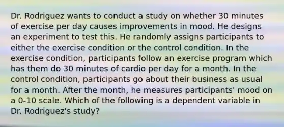 Dr. Rodriguez wants to conduct a study on whether 30 minutes of exercise per day causes improvements in mood. He designs an experiment to test this. He randomly assigns participants to either the exercise condition or the control condition. In the exercise condition, participants follow an exercise program which has them do 30 minutes of cardio per day for a month. In the control condition, participants go about their business as usual for a month. After the month, he measures participants' mood on a 0-10 scale. Which of the following is a dependent variable in Dr. Rodriguez's study?