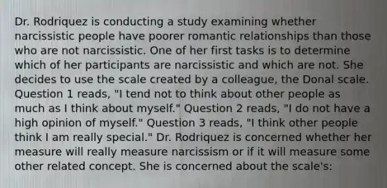 Dr. Rodriquez is conducting a study examining whether narcissistic people have poorer romantic relationships than those who are not narcissistic. One of her first tasks is to determine which of her participants are narcissistic and which are not. She decides to use the scale created by a colleague, the Donal scale. Question 1 reads, "I tend not to think about other people as much as I think about myself." Question 2 reads, "I do not have a high opinion of myself." Question 3 reads, "I think other people think I am really special." Dr. Rodriquez is concerned whether her measure will really measure narcissism or if it will measure some other related concept. She is concerned about the scale's: