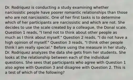 Dr. Rodriquez is conducting a study examining whether narcissistic people have poorer romantic relationships than those who are not narcissistic. One of her first tasks is to determine which of her participants are narcissistic and which are not. She decides to use the scale created by a colleague, the Donal scale. Question 1 reads, "I tend not to think about other people as much as I think about myself." Question 2 reads, "I do not have a high opinion of myself." Question 3 reads, "I think other people think I am really special." Before using the measure in her study, Dr. Rodriquez analyzes the data she gets from her students. She looks at the relationship between each of the individual questions. She sees that participants who agree with Question 1 also agree with Question 3 and disagree with Question 2. This is a test of which of the following?