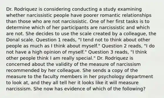 Dr. Rodriquez is considering conducting a study examining whether narcissistic people have poorer romantic relationships than those who are not narcissistic. One of her first tasks is to determine which of her participants are narcissistic and which are not. She decides to use the scale created by a colleague, the Donal scale. Question 1 reads, "I tend not to think about other people as much as I think about myself." Question 2 reads, "I do not have a high opinion of myself." Question 3 reads, "I think other people think I am really special." Dr. Rodriquez is concerned about the validity of the measure of narcissism recommended by her colleague. She sends a copy of the measure to the faculty members in her psychology department to look at, and they all tell her it looks like it will measure narcissism. She now has evidence of which of the following?