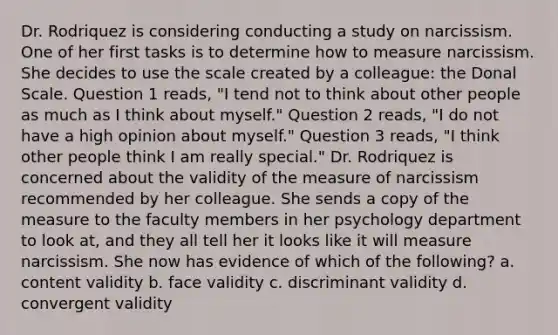 Dr. Rodriquez is considering conducting a study on narcissism. One of her first tasks is to determine how to measure narcissism. She decides to use the scale created by a colleague: the Donal Scale. Question 1 reads, "I tend not to think about other people as much as I think about myself." Question 2 reads, "I do not have a high opinion about myself." Question 3 reads, "I think other people think I am really special." Dr. Rodriquez is concerned about the validity of the measure of narcissism recommended by her colleague. She sends a copy of the measure to the faculty members in her psychology department to look at, and they all tell her it looks like it will measure narcissism. She now has evidence of which of the following? a. content validity b. face validity c. discriminant validity d. convergent validity