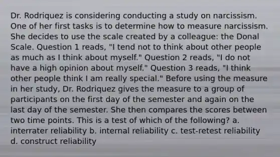 Dr. Rodriquez is considering conducting a study on narcissism. One of her first tasks is to determine how to measure narcissism. She decides to use the scale created by a colleague: the Donal Scale. Question 1 reads, "I tend not to think about other people as much as I think about myself." Question 2 reads, "I do not have a high opinion about myself." Question 3 reads, "I think other people think I am really special." Before using the measure in her study, Dr. Rodriquez gives the measure to a group of participants on the first day of the semester and again on the last day of the semester. She then compares the scores between two time points. This is a test of which of the following? a. interrater reliability b. internal reliability c. test-retest reliability d. construct reliability