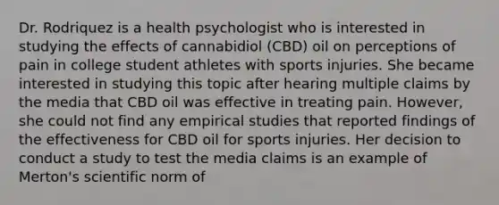 Dr. Rodriquez is a health psychologist who is interested in studying the effects of cannabidiol (CBD) oil on perceptions of pain in college student athletes with sports injuries. She became interested in studying this topic after hearing multiple claims by the media that CBD oil was effective in treating pain. However, she could not find any empirical studies that reported findings of the effectiveness for CBD oil for sports injuries. Her decision to conduct a study to test the media claims is an example of Merton's scientific norm of