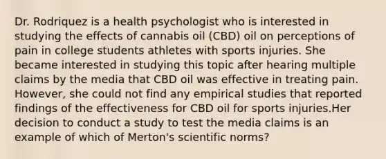 Dr. Rodriquez is a health psychologist who is interested in studying the effects of cannabis oil (CBD) oil on perceptions of pain in college students athletes with sports injuries. She became interested in studying this topic after hearing multiple claims by the media that CBD oil was effective in treating pain. However, she could not find any empirical studies that reported findings of the effectiveness for CBD oil for sports injuries.Her decision to conduct a study to test the media claims is an example of which of Merton's scientific norms?