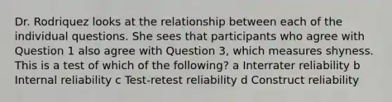 Dr. Rodriquez looks at the relationship between each of the individual questions. She sees that participants who agree with Question 1 also agree with Question 3, which measures shyness. This is a test of which of the following? a Interrater reliability b Internal reliability c Test-retest reliability d Construct reliability