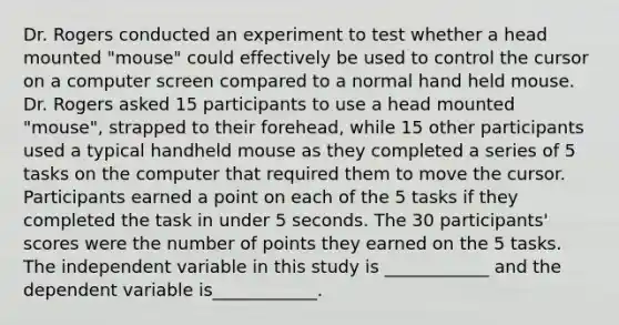 Dr. Rogers conducted an experiment to test whether a head mounted "mouse" could effectively be used to control the cursor on a computer screen compared to a normal hand held mouse. Dr. Rogers asked 15 participants to use a head mounted "mouse", strapped to their forehead, while 15 other participants used a typical handheld mouse as they completed a series of 5 tasks on the computer that required them to move the cursor. Participants earned a point on each of the 5 tasks if they completed the task in under 5 seconds. The 30 participants' scores were the number of points they earned on the 5 tasks. The independent variable in this study is ____________ and the dependent variable is____________.