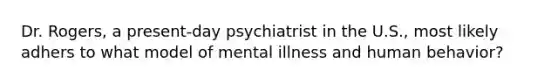 Dr. Rogers, a present-day psychiatrist in the U.S., most likely adhers to what model of mental illness and human behavior?