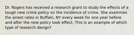 Dr. Rogers has received a research grant to study the effects of a tough new crime policy on the incidence of crime. She examines the arrest rates in Buffalo, NY every week for one year before and after the new policy took effect. This is an example of which type of research design?