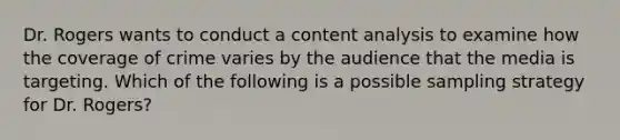 Dr. Rogers wants to conduct a content analysis to examine how the coverage of crime varies by the audience that the media is targeting. Which of the following is a possible sampling strategy for Dr. Rogers?