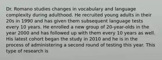 Dr. Romano studies changes in vocabulary and language complexity during adulthood. He recruited young adults in their 20s in 1990 and has given them subsequent language tests every 10 years. He enrolled a new group of 20-year-olds in the year 2000 and has followed up with them every 10 years as well. His latest cohort began the study in 2010 and he is in the process of administering a second round of testing this year. This type of research is