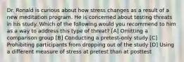 Dr. Ronald is curious about how stress changes as a result of a new meditation program. He is concerned about testing threats in his study. Which of the following would you recommend to him as a way to address this type of threat? [A] Omitting a comparison group [B] Conducting a pretest-only study [C] Prohibiting participants from dropping out of the study [D] Using a different measure of stress at pretest than at posttest