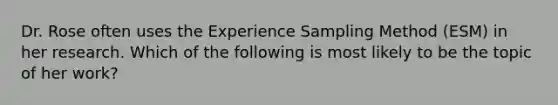 Dr. Rose often uses the Experience Sampling Method (ESM) in her research. Which of the following is most likely to be the topic of her work?